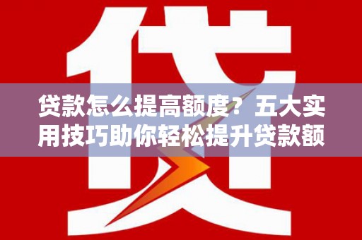 芷江贷款怎么提高额度？五大实用技巧助你轻松提升贷款额度