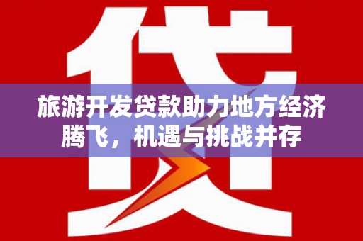 芷江旅游开发贷款助力地方经济腾飞，机遇与挑战并存
