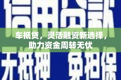 芷江车抵贷，灵活融资新选择，助力资金周转无忧