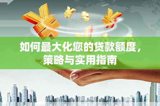 芷江如何最大化您的贷款额度，策略与实用指南
