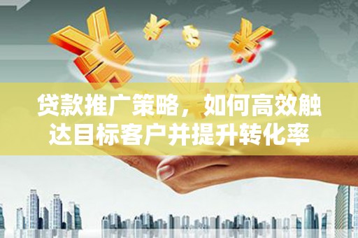 芷江贷款推广策略，如何高效触达目标客户并提升转化率
