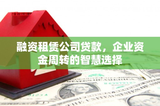 芷江融资租赁公司贷款，企业资金周转的智慧选择