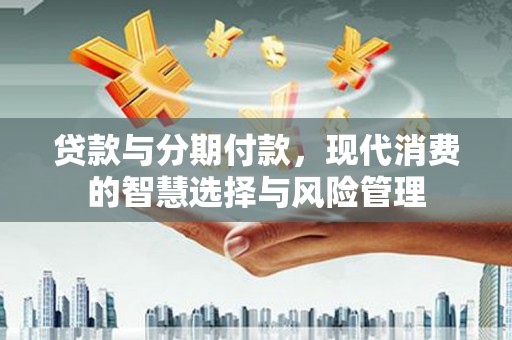 芷江贷款与分期付款，现代消费的智慧选择与风险管理