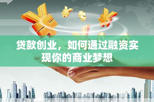 芷江贷款创业，如何通过融资实现你的商业梦想