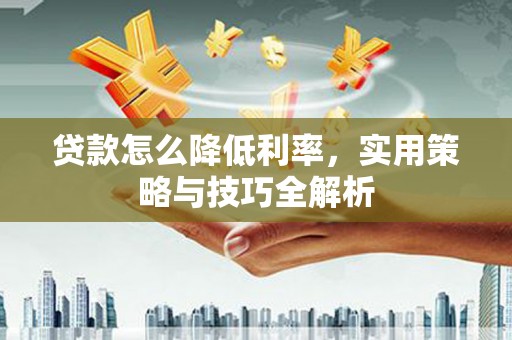 芷江贷款怎么降低利率，实用策略与技巧全解析