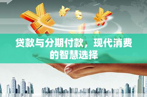芷江贷款与分期付款，现代消费的智慧选择
