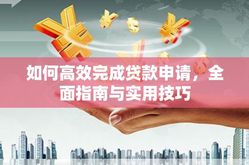 芷江如何高效完成贷款申请，全面指南与实用技巧