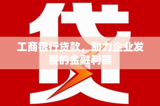 芷江工商银行贷款，助力企业发展的金融利器