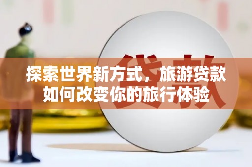 芷江探索世界新方式，旅游贷款如何改变你的旅行体验
