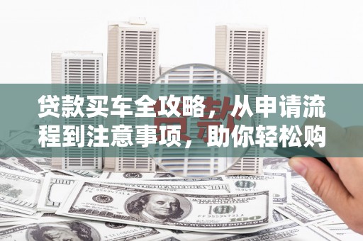 芷江贷款买车全攻略，从申请流程到注意事项，助你轻松购车
